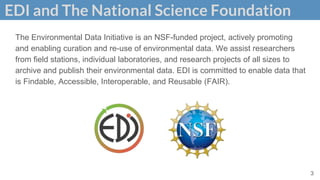 EDI and The National Science Foundation
3
The Environmental Data Initiative is an NSF-funded project, actively promoting
and enabling curation and re-use of environmental data. We assist researchers
from field stations, individual laboratories, and research projects of all sizes to
archive and publish their environmental data. EDI is committed to enable data that
is Findable, Accessible, Interoperable, and Reusable (FAIR).
 