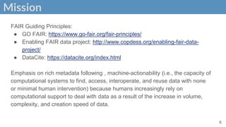Mission
FAIR Guiding Principles:
● GO FAIR: https://www.go-fair.org/fair-principles/
● Enabling FAIR data project: http://www.copdess.org/enabling-fair-data-
project/
● DataCite: https://datacite.org/index.html
Emphasis on rich metadata following , machine-actionability (i.e., the capacity of
computational systems to find, access, interoperate, and reuse data with none
or minimal human intervention) because humans increasingly rely on
computational support to deal with data as a result of the increase in volume,
complexity, and creation speed of data.
6
 