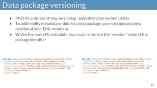 Data package versioning
● PASTA+ enforces strong versioning - published data are immutable
● To add/modify metadata or data to a data package, you must upload a new
revision of your EML metadata
● Within the new EML metadata, you must increment the “revision” value of the
package identifier
16
 