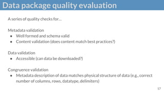 Data package quality evaluation
A series of quality checks for…
Metadata validation
● Well formed and schema valid
● Content validation (does content match best practices?)
Data validation
● Accessible (can data be downloaded?)
Congruence validation
● Metadata description of data matches physical structure of data (e.g., correct
number of columns, rows, datatype, delimiters)
17
 
