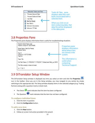 DiTranslator 8                                                                        QuickStart Guide




3.8 Properties Pane
The Properties pane displays information that is useful for troubleshooting situations.




3.9 DiTranslator Setup Window
The DiTranslator Setup window is displayed any time you select an item and click the Properties
icon in the toolbar. Once you are in the Setup window, you may navigate to any section by simply
switching to the appropriate tab. The Setup window displays items in the selected category (e.g. Trading
Partners) along with a question mark or check mark.

       The Check      mark indicates that the item has been configured.

       The Question       mark indicates that the item has not been configured.

To configure individual items
    1. Click the item in question.
    2. Click the Configuration button.

To add a new item
    1. Click the New button.
    2. Follow on-screen instruction provided in the wizard.
                                                  12
 