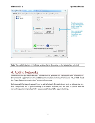 DiTranslator 8                                                                      QuickStart Guide




Note: The available buttons in the Setup window change depending on the tab you have selected.



4. Adding Networks
Sending EDI data to Trading Partners requires both a Network and a communication infrastructure.
DiTranslator 8 supports Internet-based EDI communications including FTP, Secured FTP, or AS2. Read
the “A word about communications” section to learn more.

Before using DiTranslator 8, you will need to add a Network. The easiest way to do so is to use our pre-
built configuration kits. If you are setting up a network manually, you will need to consult with the
network in question (typically a VAN – Value Added Network) for required settings.




                                                  13
 