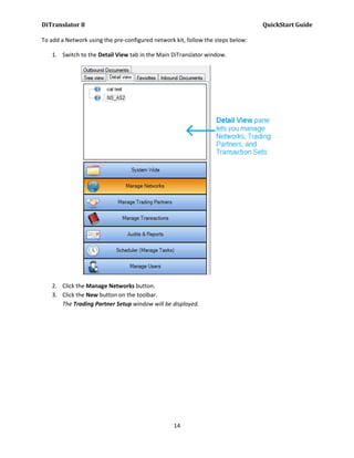 DiTranslator 8                                                                   QuickStart Guide

To add a Network using the pre-configured network kit, follow the steps below:

   1. Switch to the Detail View tab in the Main DiTranslator window.




   2. Click the Manage Networks button.
   3. Click the New button on the toolbar.
      The Trading Partner Setup window will be displayed.




                                                  14
 