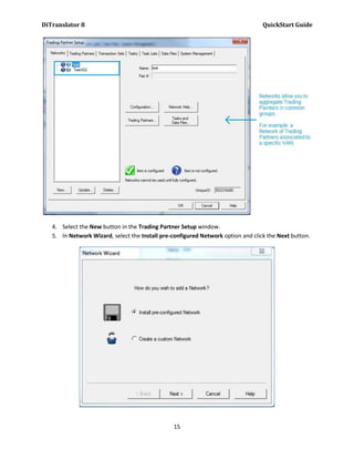 DiTranslator 8                                                                    QuickStart Guide




   4. Select the New button in the Trading Partner Setup window.
   5. In Network Wizard, select the Install pre-configured Network option and click the Next button.




                                                15
 