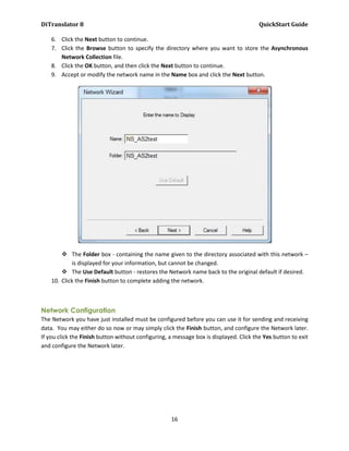 DiTranslator 8                                                                          QuickStart Guide

    6. Click the Next button to continue.
    7. Click the Browse button to specify the directory where you want to store the Asynchronous
       Network Collection file.
    8. Click the OK button, and then click the Next button to continue.
    9. Accept or modify the network name in the Name box and click the Next button.




         The Folder box - containing the name given to the directory associated with this network –
            is displayed for your information, but cannot be changed.
         The Use Default button - restores the Network name back to the original default if desired.
    10. Click the Finish button to complete adding the network.



Network Configuration
The Network you have just installed must be configured before you can use it for sending and receiving
data. You may either do so now or may simply click the Finish button, and configure the Network later.
If you click the Finish button without configuring, a message box is displayed. Click the Yes button to exit
and configure the Network later.




                                                    16
 