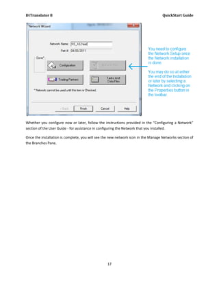 DiTranslator 8                                                                     QuickStart Guide




Whether you configure now or later, follow the instructions provided in the “Configuring a Network”
section of the User Guide - for assistance in configuring the Network that you installed.

Once the installation is complete, you will see the new network icon in the Manage Networks section of
the Branches Pane.




                                                 17
 
