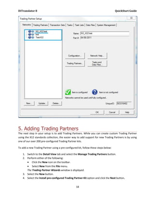 DiTranslator 8                                                                       QuickStart Guide




5. Adding Trading Partners
The next step in your setup is to add Trading Partners. While you can create custom Trading Partner
using the X12 standards collection, the easier way to add support for new Trading Partners is by using
one of our over 200 pre-configured Trading Partner kits.

To add a new Trading Partner using a pre-configured kit, follow these steps below:

    1. Switch to the Detail View tab and select the Manage Trading Partners button.
    2. Perform either of the following:
        Click the New icon on the toolbar.
        Select New from the File menu.
       The Trading Partner Wizards window is displayed.
    3. Select the New button.
    4. Select the Install pre-configured Trading Partner Kit option and click the Next button.


                                                   18
 