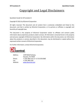 DiTranslator 8                                                                      QuickStart Guide


                Copyright and Legal Disclaimers

QuickStart Guide for DiTranslator 8

Copyright © 2011 by DiCentral Corporation

All rights reserved. This document and all content that is contained, embedded and linked to this
document, and that is written by DiCentral Corporation, or its partners or affiliates is copyright and
bound by all copyright laws.

This document is the property of DiCentral Corporation and/or its affiliates and contains public
information about proprietary products and/or services. All information contained herein is the property
and exclusive copyright of DiCentral Corporation. No information within this document, nor information
about the products or services described in this document, may be distributed or copied without the
expressed written consent of DiCentral Corporation.

For further information, contact DiCentral Corporation.




     Address:        1199 NASA Parkway,
                     Houston, TX 77058
     Phone:          +1.281.480.1121 or +1.713.559.0580
     Fax:            +1.281.480.1181
     Website:        www.dicentral.com




                                                   1
 