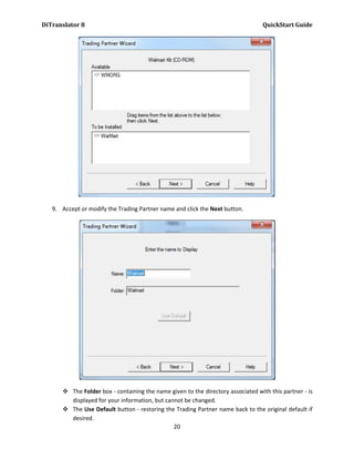 DiTranslator 8                                                                    QuickStart Guide




   9. Accept or modify the Trading Partner name and click the Next button.




       The Folder box - containing the name given to the directory associated with this partner - is
        displayed for your information, but cannot be changed.
       The Use Default button - restoring the Trading Partner name back to the original default if
        desired.
                                               20
 