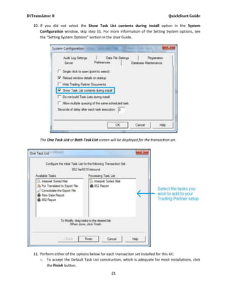 DiTranslator 8                                                                        QuickStart Guide

   10. If you did not select the Show Task List contents during install option in the System
       Configuration window, skip step 11. For more information of the Setting System options, see
       the “Setting System Options” section in the User Guide.




      The One Task List or Both Task List screen will be displayed for the transaction set.




   11. Perform either of the options below for each transaction set installed for this kit:
       o To accept the Default Task List construction, which is adequate for most installations, click
           the Finish button.
                                                  21
 