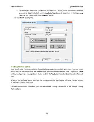 DiTranslator 8                                                                        QuickStart Guide

       o   To identify the other tasks you’d like to include in the Task List, which is used for automated
           processing, drag the tasks from the Available Task box and drop them in the Processing
           Task List box. When done, click the Finish button.
   12. Click Finish to complete.




Trading Partner Setup
Your new Trading Partner must be configured before you can communicate with them. You may either
do so now, or may simply click the Finish button, and configure the Partner later. If you click Finish
without configuring, a message box is displayed. Click the Yes button to exit and configure the Network
later.

Whether you configure now or later, use the instructions in the “Configuring a Trading Partner” section
in the User Guide for assistance.

Once the installation is completed, you will see the new Trading Partner icon in the Manage Trading
Partners Pane.




                                                   22
 