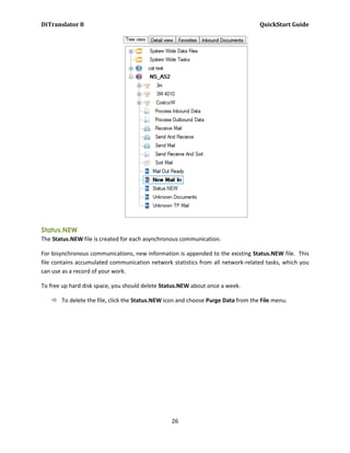DiTranslator 8                                                                   QuickStart Guide




Status.NEW
The Status.NEW file is created for each asynchronous communication.

For bisynchronous communications, new information is appended to the existing Status.NEW file. This
file contains accumulated communication network statistics from all network-related tasks, which you
can use as a record of your work.

To free up hard disk space, you should delete Status.NEW about once a week.

    To delete the file, click the Status.NEW icon and choose Purge Data from the File menu.




                                                 26
 