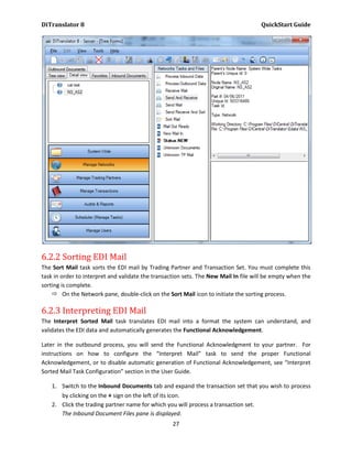 DiTranslator 8                                                                        QuickStart Guide




6.2.2 Sorting EDI Mail
The Sort Mail task sorts the EDI mail by Trading Partner and Transaction Set. You must complete this
task in order to interpret and validate the transaction sets. The New Mail In file will be empty when the
sorting is complete.
     On the Network pane, double-click on the Sort Mail icon to initiate the sorting process.

6.2.3 Interpreting EDI Mail
The Interpret Sorted Mail task translates EDI mail into a format the system can understand, and
validates the EDI data and automatically generates the Functional Acknowledgement.

Later in the outbound process, you will send the Functional Acknowledgment to your partner. For
instructions on how to configure the “Interpret Mail” task to send the proper Functional
Acknowledgement, or to disable automatic generation of Functional Acknowledgement, see “Interpret
Sorted Mail Task Configuration” section in the User Guide.

    1. Switch to the Inbound Documents tab and expand the transaction set that you wish to process
       by clicking on the + sign on the left of its icon.
    2. Click the trading partner name for which you will process a transaction set.
       The Inbound Document Files pane is displayed.
                                                   27
 