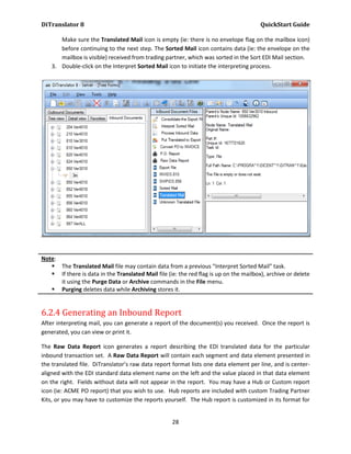 DiTranslator 8                                                                          QuickStart Guide

       Make sure the Translated Mail icon is empty (ie: there is no envelope flag on the mailbox icon)
       before continuing to the next step. The Sorted Mail icon contains data (ie: the envelope on the
       mailbox is visible) received from trading partner, which was sorted in the Sort EDI Mail section.
    3. Double-click on the Interpret Sorted Mail icon to initiate the interpreting process.




Note:
    The Translated Mail file may contain data from a previous “Interpret Sorted Mail” task.
    If there is data in the Translated Mail file (ie: the red flag is up on the mailbox), archive or delete
      it using the Purge Data or Archive commands in the File menu.
    Purging deletes data while Archiving stores it.


6.2.4 Generating an Inbound Report
After interpreting mail, you can generate a report of the document(s) you received. Once the report is
generated, you can view or print it.

The Raw Data Report icon generates a report describing the EDI translated data for the particular
inbound transaction set. A Raw Data Report will contain each segment and data element presented in
the translated file. DiTranslator’s raw data report format lists one data element per line, and is center-
aligned with the EDI standard data element name on the left and the value placed in that data element
on the right. Fields without data will not appear in the report. You may have a Hub or Custom report
icon (ie: ACME PO report) that you wish to use. Hub reports are included with custom Trading Partner
Kits, or you may have to customize the reports yourself. The Hub report is customized in its format for


                                                    28
 