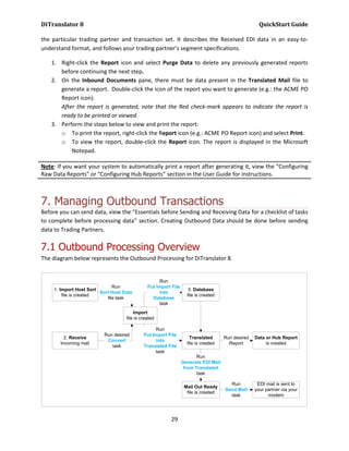 DiTranslator 8                                                                                       QuickStart Guide

the particular trading partner and transaction set. It describes the Received EDI data in an easy-to-
understand format, and follows your trading partner’s segment specifications.

    1. Right-click the Report icon and select Purge Data to delete any previously generated reports
       before continuing the next step.
    2. On the Inbound Documents pane, there must be data present in the Translated Mail file to
       generate a report. Double-click the icon of the report you want to generate (e.g.: the ACME PO
       Report icon).
       After the report is generated, note that the Red check-mark appears to indicate the report is
       ready to be printed or viewed.
    3. Perform the steps below to view and print the report:
       o To print the report, right-click the Report icon (e.g.: ACME PO Report icon) and select Print.
       o To view the report, double-click the Report icon. The report is displayed in the Microsoft
           Notepad.

Note: If you want your system to automatically print a report after generating it, view the “Configuring
Raw Data Reports” or “Configuring Hub Reports” section in the User Guide for instructions.



7. Managing Outbound Transactions
Before you can send data, view the “Essentials before Sending and Receiving Data for a checklist of tasks
to complete before processing data” section. Creating Outbound Data should be done before sending
data to Trading Partners.

7.1 Outbound Processing Overview
The diagram below represents the Outbound Processing for DiTranslator 8.


                                                    Run
                               Run             Put Import File
     1. Import Host Sort                                            3. Database
                         Sort Host Data             into
         file is created                                           file is created
                            file task            Database
                                                    task
                                        Import
                                    file is created

                                                  Run
                          Run desired        Put Import File
         2. Receive                                                  Translated      Run desired   Data or Hub Report
                           Convert                into
       Incoming mail                                               file is created     Report           is created
                             task            Translated File
                                                  task
                                                                        Run
                                                                 Generate EDI Mail
                                                                  from Translated
                                                                        task

                                                                                       Run          EDI mail is sent to
                                                                  Mail Out Ready
                                                                                     Send Mail     your partner via your
                                                                   file is created
                                                                                       task              modem




                                                         29
 