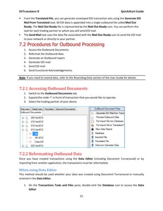 DiTranslator 8                                                                        QuickStart Guide

   From the Translated File, you can generate enveloped EDI transaction sets using the Generate EDI
    Mail from Translated task. All EDI data is appended into a single outbound file called Mail Out
    Ready. The Mail Out Ready file is represented by the Mail Out Ready icon. You can perform this
    task for each trading partner to whom you will send EDI mail.
   The Send Mail task uses the data file associated with the Mail Out Ready icon to send the EDI mail
    to your network or directly to your partner.

7.2 Procedures for Outbound Processing
    1.   Access the Outbound Documents.
    2.   Reformat the Outbound data.
    3.   Generate an Outbound report.
    4.   Generate EDI mail.
    5.   Send EDI mail.
    6.   Send Functional Acknowledgements.

Note: If you need to resend data, refer to the Resending Data section of the User Guide for details.


7.2.1 Accessing Outbound Documents
    1. Switch to the Outbound Documents tab.
    2. Expand the node in front of transaction that you would like to operate.
    3. Select the trading partner of your desire.




7.2.2 Reformatting Outbound Data
Once you have created transactions using the Data Editor (including Document Turnaround) or by
importing from another application, the transactions must be reformatted.

When using Data Editor
This method should be used whether your data was created using Document Turnaround or manually
entered in the Data Editor.

    1. On the Transactions Tasks and Files pane, double-click the Database icon to access the Data
       Editor.

                                                   31
 