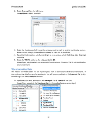 DiTranslator 8                                                                        QuickStart Guide

    2. Select Reformat from the Edit menu.
       The Reformat screen is displayed.




    3. Select the checkboxes of all transaction sets you want to mark to send to your trading partner.
       Make sure the data you want to send is marked, or it will not be processed.
    4. To delete the transaction set after sending it to your partner, select the Delete after Reformat
       checkbox.
    5. Select the TRN File option as the output, and click OK.
       You will then see data when you return to DiTranslator in the Translated File (ie: the mailbox has
       an envelope icon).

When importing Data
This method should be used if you are importing data from an application outside of DiTranslator 8. If
you are importing data from another application, you will have created data in the Imported File (ie: the
mailbox flag is up) in the Outbound window.

     To reformat the data, double-click the Put Import File to Translated File icon.
      You will then see data in the Translated File (i.e: the mailbox has an envelope icon).




                                                   32
 