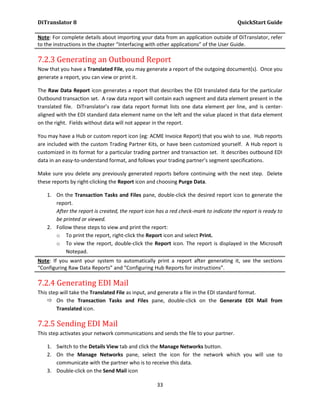 DiTranslator 8                                                                        QuickStart Guide

Note: For complete details about importing your data from an application outside of DiTranslator, refer
to the instructions in the chapter “Interfacing with other applications” of the User Guide.

7.2.3 Generating an Outbound Report
Now that you have a Translated File, you may generate a report of the outgoing document(s). Once you
generate a report, you can view or print it.

The Raw Data Report icon generates a report that describes the EDI translated data for the particular
Outbound transaction set. A raw data report will contain each segment and data element present in the
translated file. DiTranslator’s raw data report format lists one data element per line, and is center-
aligned with the EDI standard data element name on the left and the value placed in that data element
on the right. Fields without data will not appear in the report.

You may have a Hub or custom report icon (eg: ACME Invoice Report) that you wish to use. Hub reports
are included with the custom Trading Partner Kits, or have been customized yourself. A Hub report is
customized in its format for a particular trading partner and transaction set. It describes outbound EDI
data in an easy-to-understand format, and follows your trading partner’s segment specifications.

Make sure you delete any previously generated reports before continuing with the next step. Delete
these reports by right-clicking the Report icon and choosing Purge Data.

   1. On the Transaction Tasks and Files pane, double-click the desired report icon to generate the
      report.
      After the report is created, the report icon has a red check-mark to indicate the report is ready to
      be printed or viewed.
   2. Follow these steps to view and print the report:
      o To print the report, right-click the Report icon and select Print.
      o To view the report, double-click the Report icon. The report is displayed in the Microsoft
          Notepad.
Note: If you want your system to automatically print a report after generating it, see the sections
“Configuring Raw Data Reports” and “Configuring Hub Reports for instructions”.

7.2.4 Generating EDI Mail
This step will take the Translated File as input, and generate a file in the EDI standard format.
     On the Transaction Tasks and Files pane, double-click on the Generate EDI Mail from
        Translated icon.

7.2.5 Sending EDI Mail
This step activates your network communications and sends the file to your partner.

   1. Switch to the Details View tab and click the Manage Networks button.
   2. On the Manage Networks pane, select the icon for the network which you will use to
      communicate with the partner who is to receive this data.
   3. Double-click on the Send Mail icon

                                                   33
 