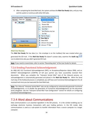 DiTranslator 8                                                                        QuickStart Guide

    4. After completing the Send Mail task, the system archives the Mail Out Ready data, and you may
       exit the system or continue with other EDI tasks.




Mail Out Ready
The Mail Out Ready file has data (i.e.: the envelope is on the mailbox) that was created when you

generated the EDI mail. If the Mail Out Ready file doesn’t contain data, examine the Audit Log
icon to determine why you didn’t generate EDI mail.

Note: If you need to resend data, refer to section “Resending data” of the User Guide for details.

7.2.6 Sending Functional Acknowledgement
An ANSI ASC X12 Functional Acknowledgement (997), an Acceptance/Rejection Advice (999), and an
EDIFACT Acknowledgement (CONTRL) all tell your partner you have successfully received their
documents. When you complete the “Interpret Sorted Mail” task of the Inbound process, an
acknowledgement is automatically generated and placed in the Mail Out Ready file. When the Send
mail step of the Outbound process is completed, you will have sent Functional Acknowledgement for all
received mail since you last executed the Send Mail task.

Note: The Inbound “Interpret Sorted Mail” task can be configured to automatically generate Functional
Acknowledgements, or to disable the generation of Functional Acknowledgements (at the document
level) altogether. See the “Interpret Sorted Mail Task Configuration” section for details on configuring
Functional Acknowledgement.



7.3 A Word about Communications
Data communications is an essential ingredient in the EDI process. It is the conduit enabling you to
exchange electronic business transactions with your trading partners. In the EDI model, data
communications is used as a sub-system to transfer information from a source computer to a target
computer.
                                                   34
 