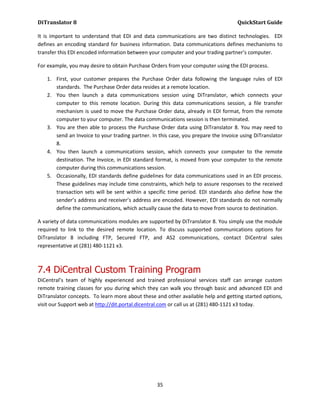DiTranslator 8                                                                     QuickStart Guide

It is important to understand that EDI and data communications are two distinct technologies. EDI
defines an encoding standard for business information. Data communications defines mechanisms to
transfer this EDI encoded information between your computer and your trading partner’s computer.

For example, you may desire to obtain Purchase Orders from your computer using the EDI process.

   1. First, your customer prepares the Purchase Order data following the language rules of EDI
      standards. The Purchase Order data resides at a remote location.
   2. You then launch a data communications session using DiTranslator, which connects your
      computer to this remote location. During this data communications session, a file transfer
      mechanism is used to move the Purchase Order data, already in EDI format, from the remote
      computer to your computer. The data communications session is then terminated.
   3. You are then able to process the Purchase Order data using DiTranslator 8. You may need to
      send an Invoice to your trading partner. In this case, you prepare the Invoice using DiTranslator
      8.
   4. You then launch a communications session, which connects your computer to the remote
      destination. The Invoice, in EDI standard format, is moved from your computer to the remote
      computer during this communications session.
   5. Occasionally, EDI standards define guidelines for data communications used in an EDI process.
      These guidelines may include time constraints, which help to assure responses to the received
      transaction sets will be sent within a specific time period. EDI standards also define how the
      sender’s address and receiver’s address are encoded. However, EDI standards do not normally
      define the communications, which actually cause the data to move from source to destination.

A variety of data communications modules are supported by DiTranslator 8. You simply use the module
required to link to the desired remote location. To discuss supported communications options for
DiTranslator 8 including FTP, Secured FTP, and AS2 communications, contact DiCentral sales
representative at (281) 480-1121 x3.



7.4 DiCentral Custom Training Program
DiCentral’s team of highly experienced and trained professional services staff can arrange custom
remote training classes for you during which they can walk you through basic and advanced EDI and
DiTranslator concepts. To learn more about these and other available help and getting started options,
visit our Support web at http://dit.portal.dicentral.com or call us at (281) 480-1121 x3 today.




                                                 35
 