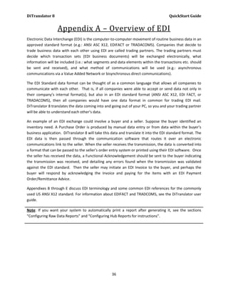 DiTranslator 8                                                                         QuickStart Guide


                  Appendix A – Overview of EDI
Electronic Data Interchange (EDI) is the computer-to-computer movement of routine business data in an
approved standard format (e.g.: ANSI ASC X12, EDIFACT or TRADACOMS). Companies that decide to
trade business data with each other using EDI are called trading partners. The trading partners must
decide which transaction sets (EDI business documents) will be exchanged electronically, what
information will be included (i.e.: what segments and data elements within the transactions etc. should
be sent and received), and what method of communications will be used (e.g.: asynchronous
communications via a Value Added Network or bisynchronous direct communications).

The EDI Standard data format can be thought of as a common language that allows all companies to
communicate with each other. That is, if all companies were able to accept or send data not only in
their company’s internal format(s), but also in an EDI standard format (ANSI ASC X12, EDI FACT, or
TRADACOMS), then all companies would have one data format in common for trading EDI mail.
DiTranslator 8 translates the data coming into and going out of your PC, so you and your trading partner
will be able to understand each other’s data.

An example of an EDI exchange could involve a buyer and a seller. Suppose the buyer identified an
inventory need. A Purchase Order is produced by manual data entry or from data within the buyer’s
business application. DiTranslator 8 will take this data and translate it into the EDI standard format. The
EDI data is then passed through the communication software that routes it over an electronic
communications link to the seller. When the seller receives the transmission, the data is converted into
a format that can be passed to the seller’s order entry system or printed using their EDI software. Once
the seller has received the data, a Functional Acknowledgement should be sent to the buyer indicating
the transmission was received, and detailing any errors found when the transmission was validated
against the EDI standard. Then the seller may initiate an EDI Invoice to the buyer, and perhaps the
buyer will respond by acknowledging the Invoice and paying for the items with an EDI Payment
Order/Remittance Advice.

Appendixes B through E discuss EDI terminology and some common EDI references for the commonly
used US ANSI X12 standard. For information about EDIFACT and TRADCOMS, see the DiTranslator user
guide.

Note: If you want your system to automatically print a report after generating it, see the sections
“Configuring Raw Data Reports” and “Configuring Hub Reports for instructions”.




                                                    36
 