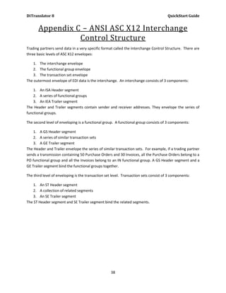 DiTranslator 8                                                                         QuickStart Guide


       Appendix C – ANSI ASC X12 Interchange
                 Control Structure
Trading partners send data in a very specific format called the Interchange Control Structure. There are
three basic levels of ASC X12 envelopes:

    1. The interchange envelope
    2. The functional group envelope
    3. The transaction set envelope
The outermost envelope of EDI data is the interchange. An interchange consists of 3 components:

    1. An ISA Header segment
    2. A series of functional groups
    3. An IEA Trailer segment
The Header and Trailer segments contain sender and receiver addresses. They envelope the series of
functional groups.

The second level of enveloping is a functional group. A functional group consists of 3 components:

    1. A GS Header segment
    2. A series of similar transaction sets
    3. A GE Trailer segment
The Header and Trailer envelope the series of similar transaction sets. For example, if a trading partner
sends a transmission containing 50 Purchase Orders and 30 Invoices, all the Purchase Orders belong to a
PO functional group and all the Invoices belong to an IN functional group. A GS Header segment and a
GE Trailer segment bind the functional groups together.

The third level of enveloping is the transaction set level. Transaction sets consist of 3 components:

    1. An ST Header segment
    2. A collection of related segments
    3. An SE Trailer segment
The ST Header segment and SE Trailer segment bind the related segments.




                                                    38
 