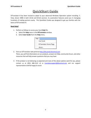 DiTranslator 8                                                                    QuickStart Guide


                                QuickStart Guide
DiTranslator 8 has been revised to adapt to your advanced Windows Operation system including: 7,
Vista, Server 2008 in both 32-bit and 64-bit vesrions. Its automation features assist you in managing
hundreds of trading partners easily. This QuickStart Guide was designed to get you familiar with the
basics of DiTranslator 8.

Need Help?

   1. Perform as follows to access your local Help file:
      a. Select the Help menu in the DiTranslator window.
      b. Select User Guide from the Help menu.




   2. Visit our DiTranslator web portal at http://dit.portal.dicentral.com
      There, you will find information on our products, answers to FAQs, community forum, and other
      resources that will help answer questions that you may have.

   3. If the product is not behaving as expected and none of the above options work for you, please
      contact us at (281) 480-1121 x3 or translatorsupport@dicentral.com and our support
      representative shall be happy to assist.




                                                 4
 