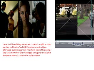 Here in this editing scene we created a split screen
similar to Destiny’s child-Emotion music video.
We were quite unsure at first how to do this using
the Mac however we managed to figure it out and
we were able to create the split screen.
 