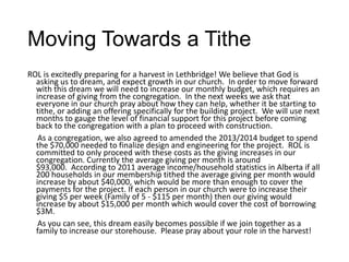 Moving Towards a Tithe
ROL is excitedly preparing for a harvest in Lethbridge! We believe that God is
asking us to dream, and expect growth in our church. In order to move forward
with this dream we will need to increase our monthly budget, which requires an
increase of giving from the congregation. In the next weeks we ask that
everyone in our church pray about how they can help, whether it be starting to
tithe, or adding an offering specifically for the building project. We will use next
months to gauge the level of financial support for this project before coming
back to the congregation with a plan to proceed with construction.
As a congregation, we also agreed to amended the 2013/2014 budget to spend
the $70,000 needed to finalize design and engineering for the project. ROL is
committed to only proceed with these costs as the giving increases in our
congregation. Currently the average giving per month is around
$93,000. According to 2011 average income/household statistics in Alberta if all
200 households in our membership tithed the average giving per month would
increase by about $40,000, which would be more than enough to cover the
payments for the project. If each person in our church were to increase their
giving $5 per week (Family of 5 - $115 per month) then our giving would
increase by about $15,000 per month which would cover the cost of borrowing
$3M.
As you can see, this dream easily becomes possible if we join together as a
family to increase our storehouse. Please pray about your role in the harvest!
 