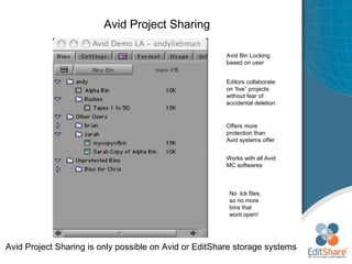 Avid Project Sharing Avid Project Sharing is only possible on Avid or EditShare storage systems Avid Bin Locking based on user Editors collaborate on ‘live” projects without fear of accidental deletion Offers more protection than Avid systems offer Works with all Avid MC softwares No .lck files, so no more bins that wont open! 