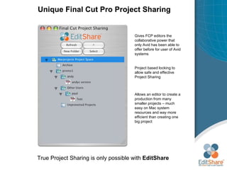 Unique  Final Cut Pro Project Sharing True Project Sharing is only possible with  EditShare Gives FCP editors the collaborative power that only Avid has been able to offer before for user of Avid systems Project based locking to allow safe and effective Project Sharing Allows an editor to create a production from many smaller projects – much easy on Mac system resources and way more efficient than creating one big project 