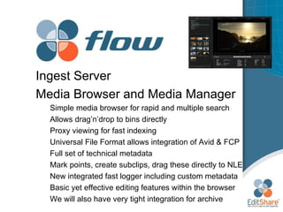 Ingest Server Media Browser and Media Manager Simple media browser for rapid and multiple search  Allows drag’n’drop to bins directly Proxy viewing for fast indexing Universal File Format allows integration of Avid & FCP Full set of technical metadata Mark points, create subclips, drag these directly to NLE New integrated fast logger including custom metadata Basic yet effective editing features within the browser We will also have very tight integration for archive 