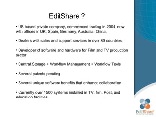 EditShare ? US based private company, commenced trading in 2004, now with offices in UK, Spain, Germany, Australia, China. Dealers with sales and support services in over 80 countries Developer of software and hardware for Film and TV production sector Central Storage + Workflow Management + Workflow Tools Several patents pending Several unique software benefits that enhance collaboration Currently over 1500 systems installed in TV, film, Post, and education facilities 