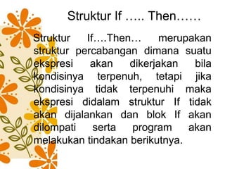 Struktur If ….. Then……
Struktur If….Then… merupakan
struktur percabangan dimana suatu
ekspresi akan dikerjakan bila
kondisinya terpenuh, tetapi jika
kondisinya tidak terpenuhi maka
ekspresi didalam struktur If tidak
akan dijalankan dan blok If akan
dilompati serta program akan
melakukan tindakan berikutnya.
 