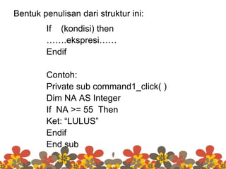 Bentuk penulisan dari struktur ini:
If (kondisi) then
…….ekspresi……
Endif
Contoh:
Private sub command1_click( )
Dim NA AS Integer
If NA >= 55 Then
Ket: “LULUS”
Endif
End sub
 