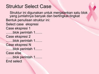 Struktur Select Case
Struktur ini digunakan untuk menjalankan satu blok
yang jumlahnya banyak dan bertingkat-tingkat
Bentuk penulisan struktur ini:
Select case ekspresi
Case ekspresi 1
……blok perintah 1……
Case ekspresi 2
……blok perintah 1……
Case ekspresi N
……blok perintah 1……
Case else
……blok perintah 1……
End select
 