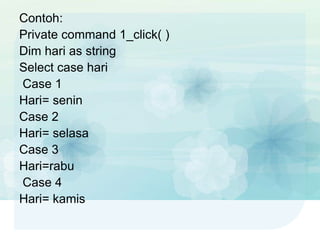 Contoh:
Private command 1_click( )
Dim hari as string
Select case hari
Case 1
Hari= senin
Case 2
Hari= selasa
Case 3
Hari=rabu
Case 4
Hari= kamis
 