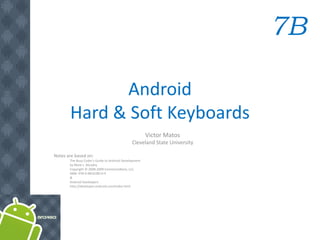 7B

             Android
       Hard & Soft Keyboards
                                                       Victor Matos
                                              Cleveland State University

Notes are based on:
       The Busy Coder's Guide to Android Development
       by Mark L. Murphy
       Copyright © 2008-2009 CommonsWare, LLC.
       ISBN: 978-0-9816780-0-9
       &
       Android Developers
       http://developer.android.com/index.html
 