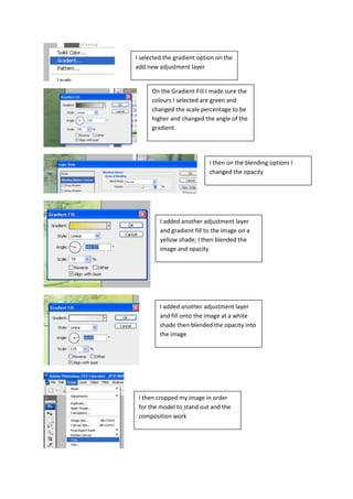 I selected the gradient option on the
add new adjustment layer


      On the Gradient Fill I made sure the
      colours I selected are green and
      changed the scale percentage to be
      higher and changed the angle of the
      gradient.




                            I then on the blending options I
                            changed the opacity




         I added another adjustment layer
         and gradient fill to the image on a
         yellow shade; I then blended the
         image and opacity




         I added another adjustment layer
         and fill onto the image at a white
         shade then blended the opacity into
         the image




 I then cropped my image in order
 for the model to stand out and the
 composition work
 