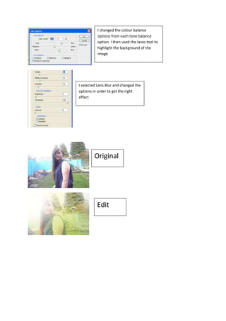 I changed the colour balance
          options from each tone balance
          option. I then used the lasso tool to
          highlight the background of the
          image




I selected Lens Blur and changed the
options in order to get the right
effect




         Original




          Edit
 