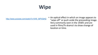 • An optical effect in which an image appears to
"wipe-off" or push aside the preceeding image.
Very commonly seen in the 1930’s and are
used in films/Tv drama's to show change of
location or time.
Wipe
http://www.youtube.com/watch?v=lVW_fdPVQHQ
 