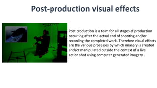 Post-production visual effects
Post production is a term for all stages of production
occurring after the actual end of shooting and/or
recording the completed work. Therefore visual effects
are the various processes by which imagery is created
and/or manipulated outside the context of a live
action shot using computer generated imagery .
 