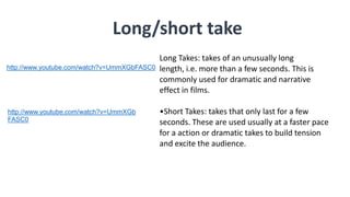 Long/short take
Long Takes: takes of an unusually long
length, i.e. more than a few seconds. This is
commonly used for dramatic and narrative
effect in films.
•Short Takes: takes that only last for a few
seconds. These are used usually at a faster pace
for a action or dramatic takes to build tension
and excite the audience.
http://www.youtube.com/watch?v=UmmXGb
FASC0
http://www.youtube.com/watch?v=UmmXGbFASC0
 