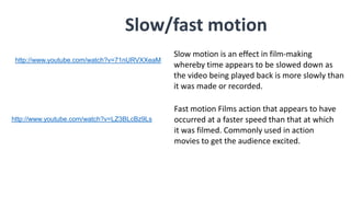 Slow/fast motion
Slow motion is an effect in film-making
whereby time appears to be slowed down as
the video being played back is more slowly than
it was made or recorded.
Fast motion Films action that appears to have
occurred at a faster speed than that at which
it was filmed. Commonly used in action
movies to get the audience excited.
http://www.youtube.com/watch?v=71nURVXXeaM
http://www.youtube.com/watch?v=LZ3BLcBz9Ls
 