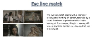 The eye line match begins with a character
looking at something off-screen, followed by a
cut to the object or person at which she is
looking at. For example, this girl is looking off-
screen, and then the film cuts to a portrait she
is looking at,
 