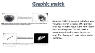 A graphic match is making a cut where your
viewers center of focus is on the previous
shot. You want the focus of the next shot to
be in a similar place. This will make a
smooth transition from one shot to the
next. The photographs have to be a similar
size/shape.
 