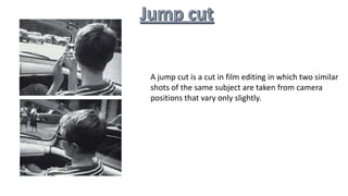 A jump cut is a cut in film editing in which two similar
shots of the same subject are taken from camera
positions that vary only slightly.
 