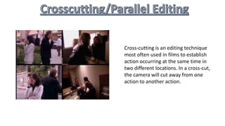 Cross-cutting is an editing technique
most often used in films to establish
action occurring at the same time in
two different locations. In a cross-cut,
the camera will cut away from one
action to another action.
 