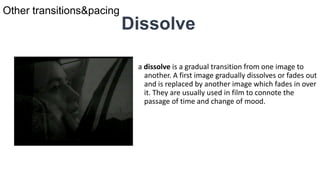 Dissolve
a dissolve is a gradual transition from one image to
another. A first image gradually dissolves or fades out
and is replaced by another image which fades in over
it. They are usually used in film to connote the
passage of time and change of mood.
Other transitions&pacing
 
