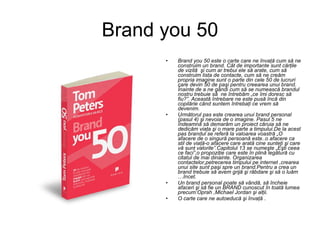 Brand you 50 Brand you 50 este o carte care ne învaţă cum să ne construim un brand. Cât de importante sunt cărţile de vizită  şi cum ar trebui ele să arate, cum să construim lista de contacte, cum să ne creăm propria imagine sunt o parte din cele 50 de lucruri care devin 50 de paşi pentru creearea unui brand. Înainte de a ne gândi cum să se numească brandul nostru trebuie să  ne întrebăm „ce îmi doresc să fiu?”. Această întrebare ne este pusă încă din copilărie când suntem întrebaţi ce vrem să devenim. Următorul pas este crearea unui brand personal (pasul 4) şi nevoia de o imagine. Pasul 5 ne îndeamnă să demarăm un proiect căruia să ne dedicăm viaţa şi o mare parte a timpului.De la acest pas brandul se referă la valoarea voastră „O afacere de o singură persoană este..o afacere ca stil de viaţă-o afacere care arată cine sunteţi şi care vă sunt valorile”.Capitolul 13 se numeşte „Eşti ceea ce faci”,o propoziţie care este în plină legătură cu citatul de mai dinainte. Organizarea contactelor,petrecerea timpului pe internet ,crearea unui site sunt paşi spre un brand.Pentru a crea un brand trebuie să avem grijă şi răbdare şi să o luăm …încet. Un brand personal poate să vândă, să încheie afaceri şi să fie un BRAND cunoscut în toată lumea precum:Oprah ,Michael Jordan şi alţii. O carte care ne autoeducă şi învaţă  . 